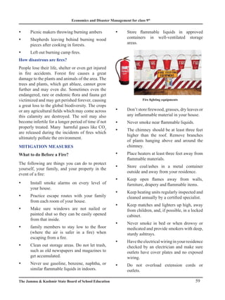 Economics and Disaster Management for class 9th
59
The Jammu  Kashmir State Board of School Education
Picnic makers throwing burning ambers
y
y
Shepherds leaving behind burning wood
y
y
pieces after cooking in forests.
Left out burning camp fires.
y
y
How disastrous are fires?
People lose their life, shelter or even get injured
in fire accidents. Forest fire causes a great
damage to the plants and animals of the area. The
trees and plants, which get ablaze, cannot grow
further and may even die. Sometimes even the
endangered, rare or endemic flora and fauna get
victimized and may get perished forever, causing
a great loss to the global biodiversity. The crops
or any agricultural fields which may come across
this calamity are destroyed. The soil may also
become infertile for a longer period of time if not
properly treated. Many harmful gases like CO2
are released during the incidents of fires which
ultimately pollute the environment.
MITIGATION MEASURES
What to do Before a Fire?
The following are things you can do to protect
yourself, your family, and your property in the
event of a fire:
Install smoke alarms on every level of
y
y
your house.
Practice escape routes with your family
y
y
from each room of your house.
Make sure windows are not nailed or
y
y
painted shut so they can be easily opened
from that inside.
family members to stay low to the floor
y
y
(where the air is safer in a fire) when
escaping from a fire.
Clean out storage areas. Do not let trash,
y
y
such as old newspapers and magazines to
get accumulated.
Never use gasoline, benzene, naphtha, or
y
y
similar flammable liquids in indoors.
Store flammable liquids in approved
y
y
containers in well-ventilated storage
areas.
Don’t store firewood, grasses, dry leaves or
y
y
any inflammable material in your house.
Never smoke near flammable liquids.
y
y
The chimney should be at least three feet
y
y
higher than the roof. Remove branches
of plants hanging above and around the
chimney.
Place heaters at least three feet away from
y
y
flammable materials.
Store coal/ashes in a metal container
y
y
outside and away from your residence.
Keep open flames away from walls,
y
y
furniture, drapery and flammable items.
Keep heating units regularly inspected and
y
y
cleaned annually by a certified specialist.
Keep matches and lighters up high, away
y
y
from children, and, if possible, in a locked
cabinet.
Never smoke in bed or when drowsy or
y
y
medicated and provide smokers with deep,
sturdy ashtrays.
Have the electrical wiring in your residence
y
y
checked by an electrician and make sure
outlets have cover plates and no exposed
wiring.
Do not overload extension cords or
y
y
outlets.
Fire fighting equipments
 