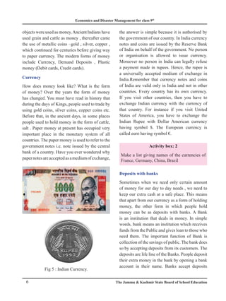 Economics and Disaster Management for class 9th
6 The Jammu & Kashmir State Board of School Education
objects were used as money.Ancient Indians have
used grain and cattle as money , thereafter came
the use of metallic coins –gold , silver, copper ,
which continued for centuries before giving way
to paper currency. The modern forms of money
include Currency, Demand Deposits , Plastic
money (Debit cards, Credit cards).
Currency
How does money look like? What is the form
of money? Over the years the form of money
has changed. You must have read in history that
during the days of Kings, people used to trade by
using gold coins, silver coins, copper coins etc.
Before that, in the ancient days, in some places
people used to hold money in the form of cattle,
salt . Paper money at present has occupied very
important place in the monetary system of all
countries. The paper money is used to refer to the
government notes i.e. note issued by the central
bank of a country. Have you ever wondered why
papernotesareacceptedasamediumofexchange,
the answer is simple because it is authorised by
the government of our country. In India currency
notes and coins are issued by the Reserve Bank
of India on behalf of the government. No person
or organisation is allowed to issue currency.
Moreover no person in India can legally refuse
a payment made in rupees. Hence, the rupee is
a universally accepted medium of exchange in
India.Remember that currency notes and coins
of India are valid only in India and not in other
countries. Every country has its own currency.
If you visit other countries, then you have to
exchange Indian currency with the currency of
that country. For instance if you visit United
States of America, you have to exchange the
Indian Rupee with Dollar American currency
having symbol $. The European currency is
called euro having symbol €.
Activity box: 2
Make a list giving names of the currencies of
France, Germany, China, Brazil
Deposits with banks
Sometimes when we need only certain amount
of money for our day to day needs , we need to
keep our extra cash at a safe place. This means
that apart from our currency as a form of holding
money, the other form in which people hold
money can be as deposits with banks. A Bank
is an institution that deals in money. In simple
words, bank means an institution which receives
funds from the Public and gives loan to those who
need them. The important function of Bank is
collection of the savings of public. The bank does
so by accepting deposits from its customers. The
deposits are life line of the Banks. People deposit
their extra money in the bank by opening a bank
account in their name. Banks accept deposits
Fig 5 : Indian Currency.
 