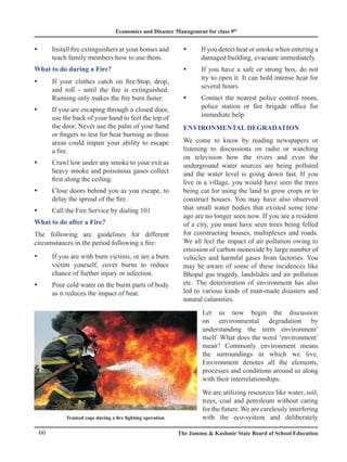 Economics and Disaster Management for class 9th
60 The Jammu  Kashmir State Board of School Education
Install fire extinguishers at your homes and
y
y
teach family members how to use them.
What to do during a Fire?
If your clothes catch on fire:Stop, drop,
y
y
and roll - until the fire is extinguished.
Running only makes the fire burn faster.
If you are escaping through a closed door,
y
y
use the back of your hand to feel the top of
the door, Never use the palm of your hand
or fingers to test for heat burning as those
areas could impair your ability to escape
a fire.
Crawl low under any smoke to your exit as
y
y
heavy smoke and poisonous gases collect
first along the ceiling.
Close doors behind you as you escape, to
y
y
delay the spread of the fire.
Call the Fire Service by dialing 101
y
y
What to do after a Fire?
The following are guidelines for different
circumstances in the period following a fire:
If you are with burn victims, or are a burn
y
y
victim yourself, cover burns to reduce
chance of further injury or infection.
Pour cold water on the burnt parts of body
y
y
as it reduces the impact of heat.
If you detect heat or smoke when entering a
y
y
damaged building, evacuate immediately.
If you have a safe or strong box, do not
y
y
try to open it. It can hold intense heat for
several hours.
Contact the nearest police control room,
y
y
police station or fire brigade office for
immediate help.
ENVIRONMENTAL DEGRADATION
We come to know by reading newspapers or
listening to discussions on radio or watching
on television how the rivers and even the
underground water sources are being polluted
and the water level is going down fast. If you
live in a village, you would have seen the trees
being cut for using the land to grow crops or to
construct houses. You may have also observed
that small water bodies that existed some time
ago are no longer seen now. If you are a resident
of a city, you must have seen trees being felled
for constructing houses, multiplexes and roads.
We all feel the impact of air pollution owing to
emission of carbon monoxide by large number of
vehicles and harmful gases from factories. You
may be aware of some of these incidences like
Bhopal gas tragedy, landslides and air pollution
etc. The deterioration of environment has also
led to various kinds of man-made disasters and
natural calamities.
Let us now begin the discussion
on environmental degradation by
understanding the term environment’
itself. What does the word ‘environment’
mean? Commonly environment means
the surroundings in which we live.
Environment denotes all the elements,
processes and conditions around us along
with their interrelationships.
We are utilizing resources like water, soil,
trees, coal and petroleum without caring
for the future. We are carelessly interfering
with the eco-system and deliberately
Trained cops during a fire fighting operation
 