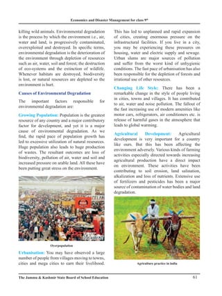 Economics and Disaster Management for class 9th
61
The Jammu  Kashmir State Board of School Education
killing wild animals. Environmental degradation
is the process by which the environment i.e., air,
water and land, is progressively contaminated,
overexploited and destroyed. In specific terms,
environmental degradation is the deterioration of
the environment through depletion of resources
such as air, water, soil and forest; the destruction
of eco-systems and the extinction of wildlife.
Whenever habitats are destroyed, biodiversity
is lost, or natural resources are depleted so the
environment is hurt.
Causes of Environmental Degradation
The important factors responsible for
environmental degradation are:
Growing Population: Population is the greatest
resource of any country and a major contributory
factor for development, and yet it is a major
cause of environmental degradation. As we
find, the rapid pace of population growth has
led to excessive utilization of natural resources.
Huge population also leads to huge production
of wastes. The resultant outcomes are loss of
biodiversity, pollution of air, water and soil and
increased pressure on arable land. All these have
been putting great stress on the environment.
This has led to unplanned and rapid expansion
of cities, creating enormous pressure on the
infrastructural facilities. If you live in a city,
you may be experiencing these pressures on
housing, water and electric supply and sewage.
Urban slums are major sources of pollution
and suffer from the worst kind of unhygienic
conditions. The fast pace of urbanisation has also
been responsible for the depletion of forests and
irrational use of other resources.
Changing Life Style: There has been a
remarkable change in the style of people living
in cities, towns and villages. It has contributed
to air, water and noise pollution. The fallout of
the fast increasing use of modern amenities like
motor cars, refrigerators, air conditioners etc. is
release of harmful gases in the atmosphere that
leads to global warming.
Agricultural Development: Agricultural
development is very important for a country
like ours. But this has been affecting the
environment adversely. Various kinds of farming
activities especially directed towards increasing
agricultural production have a direct impact
on environment. These activities have been
contributing to soil erosion, land salination,
alkalization and loss of nutrients. Extensive use
of fertilizers and pesticides has been a major
source of contamination of water bodies and land
degradation.
Overpopulation
Urbanisation: You may have observed a large
number of people from villages moving to towns,
cities and mega cities to earn their livelihood. Agriculture practice in india
 
