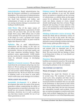 Economics and Disaster Management for class 9th
62 The Jammu  Kashmir State Board of School Education
Industrialization: Rapid industrialization has
been the foremost contributor to environmental
degradation. The current pace of industrialization
is resulting in the depletion of natural resources
like fossil fuel, minerals and timber, and
contamination of water, air and soil. All these
are causing immense damage to ecosystems and
leading to health hazards.
Solid Waste: One of the major causes of
environmental degradation is generation of solid
wastes. Do you know that, all over the world
people throw away 1000 million tons of solid
wastes annually? If we pile up all this at sea level
in the shape of a cone, a pyramid with circular
base of one kilometre region, its peak would be
higher than Mount Everest.
Pollution: Due to rapid industrialization,
urbanization and the change in life style we
are adding more and more of pollution into the
environment. Adverse air and water quality can
kill many organisms including humans. Water
pollution causes approximately 14,000 deaths
per day, mostly due to contamination of drinking
water by untreated sewage in developing
countries.
Depletion of natural resources: We are taking
much from the environment and giving very less
back to it. We are cutting more trees but planting
very less or none. Every day, we fill fuel in our
cars and scooters without thinking that it will be
exhausted one day. We do not check the wastage
of drinking water at our home or work place
which would cause acute shortage of it in future.
MITIGATION MEASURES
Sustainable development: It is defined as
development that meets the needs of the present
generation without compromising the ability of
future generations to meet their own needs. So we
should use our resources (drinking water, coal,
petroleum, electricity etc.) in such a judicious
way that these remain available for use of our
future generations as well.
Pollution control: We should check and try to
produce less pollution at our end. We should
advice our parents to regularly get the servicing
of vehicles done; as vehicles alone are the major
source for air pollution. We should not dump
waste into drains, streams or rivers; instead
should install proper dust bins at home. Proper
disposal and recycling of waste material is the
key to safe environment. A little effort by every
person can minimize the level of pollution to a
great extent.
Thinking of alternative sources of energy: We
should also think and use alternative sources of
energy for our day to day needs. We must use
solar heater, cooker and light at our home. Other
alternative sources of energy include wind energy,
hydro energy, gobar-gas plant energy etc.
Protection of wild animals and plants: Plants
and animals form an important part of our
ecosystem and we are greatly dependent on
them. We must ensure that any damage or harm
is not being done to these, as it can disturb our
ecological balance.
Plantation: More plantation means we are giving
healthier environment to ourselves. We are giving
more oxygen, more habitats for organisms and
lessening the pollution in the environment.
TRANSPORT ACCIDENTS
Means of transport: Asset or abuse?
Technology has eased the lifestyle of man
in several ways. The invention of motor car,
motor cycle, train, aeroplane and other sources
of transportation has reduced travel time and
increased comfort to mankind. Now we can reach
to the destination in short period of time which
otherwise would have taken several hours or even
days. On the other hand, this has also increased
the vulnerability towards road accidents. Every
day, we read on newspapers or watch on television
about road accidents happening here and there.
People get injured or even killed depending upon
 