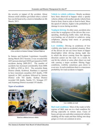 Economics and Disaster Management for class 9th
63
The Jammu  Kashmir State Board of School Education
A bus accident on Jammu Srinagar National Highway
the severity or impact of the accident. About
thirteen small children got killed when a school
bus was hit head on by a truck in Jalandhar on 4th
March, 2013.
In Jammu and Kashmir Legislature Assembly
during March 2012 Session, it was revealed that
4453 persons died and 36920 got injured in 25495
accidents during 2009-2012. The number of
accidents has increased considerably from 6006
in 2009 to 6709 in 2012. The erstwhile Doda
District (Doda, Kishtwar, Ramban) is reported
to have maximum casualties (823 deaths, 3700
injured) in 2401 accidents followed by Jammu
District with 783 deaths. Kathua District
recorded 368 deaths, Samba 311, Srinagar 257
and Anantnag District recorded 193 deaths.
Types of accidents
Vehicle to vehicle collisions: Mostly accidents
have been observed to happen when a speedy
vehicle collides with another speedy vehicle from
front to front, front to side or front to back. More
the speed of vehicles, higher is the probability of
damage to occur during accident.
Negligent driving: In other cases, accidents also
occur due to negligence of the drivers like over-
speeding, disobeying traffic rules, rash driving,
over-loading, use of alcohol or sedatives, using
cellphones, playing loud music or gossiping
while driving.
Low visibility: Driving in conditions of low
visibility also leads to accidental situation. Most
of the drivers do not use lower beam of dipper
(head-lights) while driving during night due
to which the driver coming from the opposite
direction cannot see the road. As a result, he
can hit the vehicle or some other object on road
side causing a major accident. During foggy
conditions, visibility sometimes goes down to
even zero. In such conditions there is a maximum
probability for road accidents to happen.
Bad road conditions: Most of the roads in hilly
regions of JK state are in a bad condition for
driving especially in remote areas. Cases of
buses, private cars and other commercial vehicles
skidding off the roads and then falling into deep
gorges or rivers are common in news.
Head on collision between vehicle
Low visibility on road
 