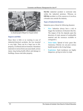 Economics and Disaster Management for class 9th
66 The Jammu  Kashmir State Board of School Education
Impacts and Risk
Since there is little or no warning in case of
industrial/chemical accidents, the loss incurred
is very high. There can be a huge loss to life,
property, livelihood and environment. Hazardous
materialsinvariousformscancausedeath,serious
injury, long lasting health effects and damage to
buildings, houses and other property.
An old photograph of Bhopal Gas Tragedy incident
On-Site industrial accident is restricted only
within the industrial premises. Whereas an
Off-Site accident is of far concern as it involves
a broader area outside the industry.
Types of industrial disasters
Industries pose a threat for following disasters:
Fire:
y
y Industries always have a risk to
trigger the incidences of disasters like fire.
The impact of the fire depends upon the
direction of wind, amount of combustible
material and the resources available to
extinguish it.
Toxic leaks:
y
y Spread of toxic gases like
Ammonia, Chlorine etc can pose serious
health hazards to the living beings.
Explosions:
y
y Such incidences are highly
dangerous: giving no notice to erupt.
 