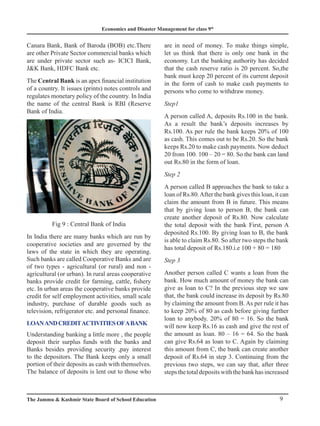Economics and Disaster Management for class 9th
9
The Jammu  Kashmir State Board of School Education
Canara Bank, Bank of Baroda (BOB) etc.There
are other Private Sector commercial banks which
are under private sector such as- ICICI Bank,
JK Bank, HDFC Bank etc.
The Central Bank is an apex financial institution
of a country. It issues (prints) notes controls and
regulates monetary policy of the country. In India
the name of the central Bank is RBI (Reserve
Bank of India.
Fig 9 : Central Bank of India
In India there are many banks which are run by
cooperative societies and are governed by the
laws of the state in which they are operating.
Such banks are called Cooperative Banks and are
of two types - agricultural (or rural) and non -
agricultural (or urban). In rural areas cooperative
banks provide credit for farming, cattle, fishery
etc. In urban areas the cooperative banks provide
credit for self employment activities, small scale
industry, purchase of durable goods such as
television, refrigerator etc. and personal finance.
LoanandcreditactivitiesofaBank
Understanding banking a little more , the people
deposit their surplus funds with the banks and
Banks besides providing security ,pay interest
to the depositors. The Bank keeps only a small
portion of their deposits as cash with themselves.
The balance of deposits is lent out to those who
are in need of money. To make things simple,
let us think that there is only one bank in the
economy. Let the banking authority has decided
that the cash reserve ratio is 20 percent. So,the
bank must keep 20 percent of its current deposit
in the form of cash to make cash payments to
persons who come to withdraw money.
Step1
A person called A, deposits Rs.100 in the bank.
As a result the bank’s deposits increases by
Rs.100. As per rule the bank keeps 20% of 100
as cash. This comes out to be Rs.20. So the bank
keeps Rs.20 to make cash payments. Now deduct
20 from 100. 100 – 20 = 80. So the bank can land
out Rs.80 in the form of loan.
Step 2
A person called B approaches the bank to take a
loan of Rs.80.After the bank gives this loan, it can
claim the amount from B in future. This means
that by giving loan to person B, the bank can
create another deposit of Rs.80. Now calculate
the total deposit with the bank First, person A
deposited Rs.100. By giving loan to B, the bank
is able to claim Rs.80. So after two steps the bank
has total deposit of Rs.180.i.e 100 + 80 = 180
Step 3
Another person called C wants a loan from the
bank. How much amount of money the bank can
give as loan to C? In the previous step we saw
that, the bank could increase its deposit by Rs.80
by claiming the amount from B. As per rule it has
to keep 20% of 80 as cash before giving further
loan to anybody. 20% of 80 = 16. So the bank
will now keep Rs.16 as cash and give the rest of
the amount as loan. 80 – 16 = 64. So the bank
can give Rs.64 as loan to C. Again by claiming
this amount from C, the bank can create another
deposit of Rs.64 in step 3. Continuing from the
previous two steps, we can say that, after three
stepsthetotaldepositswiththebankhasincreased
 