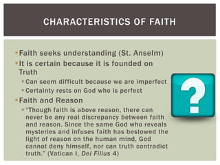 CHARACTERISTICS OF FAITH


Faith seeks understanding (St. Anselm)
It is certain because it is founded on
 Truth
  Can seem difficult because we are imperfect
  Certainty rests on God who is perfect
Faith and Reason
  “Though faith is above reason, there can
   never be any real discrepancy between faith
   and reason. Since the same God who reveals
   mysteries and infuses faith has bestowed the
   light of reason on the human mind, God
   cannot deny himself, nor can truth contradict
   truth.” (Vatican I, Dei Filius 4)
 