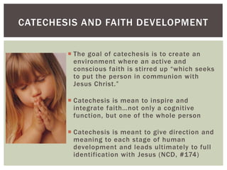CATECHESIS AND FAITH DEVELOPMENT


         The goal of catechesis is to create an
          environment where an active and
          conscious faith is stirred up “which seeks
          to put the person in communion with
          Jesus Christ.”

         Catechesis is mean to inspire and
          integrate faith…not only a cognitive
          function, but one of the whole person

         Catechesis is meant to give direction and
          meaning to each stage of human
          development and leads ultimately to full
          identification with Jesus (NCD, #174)
 