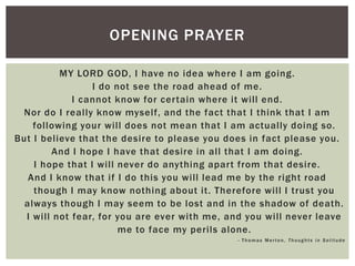 OPENING PRAYER

          MY LORD GOD, I have no idea where I am going.
                 I do not see the road ahead of me.
             I cannot know for certain where it will end.
 Nor do I really know myself, and the fact that I think that I am
    following your will does not mean that I am actually doing so.
But I believe that the desire to please you does in fact please you.
        And I hope I have that desire in all that I am doing.
    I hope that I will never do anything apart from that desire.
   And I know that if I do this you will lead me by the right road
    though I may know nothing about it. Therefore will I trust you
  always though I may seem to be lost and in the shadow of death.
  I will not fear, for you are ever with me, and you will never leave
                       me to face my perils alone.
                                              - Thomas Merton, Thoughts in Solitude
 