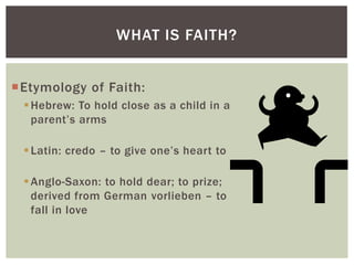 WHAT IS FAITH?


Etymology of Faith:
  Hebrew: To hold close as a child in a
   parent‟s arms

  Latin: credo – to give one‟s heart to

  Anglo-Saxon: to hold dear; to prize;
   derived from German vorlieben – to
   fall in love
 