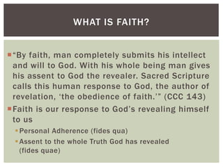 WHAT IS FAITH?


“By faith, man completely submits his intellect
 and will to God. With his whole being man gives
 his assent to God the revealer. Sacred Scripture
 calls this human response to God, the author of
 revelation, „the obedience of faith.‟” (CCC 143)
Faith is our response to God‟s revealing himself
 to us
  Personal Adherence (fides qua)
  Assent to the whole Truth God has revealed
   (fides quae)
 