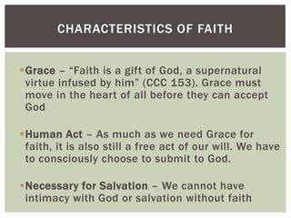 CHARACTERISTICS OF FAITH


Grace – “Faith is a gift of God, a supernatural
 virtue infused by him” (CCC 153). Grace must
 move in the heart of all before they can accept
 God

Human Act – As much as we need Grace for
 faith, it is also still a free act of our will. We have
 to consciously choose to submit to God.

Necessary for Salvation – We cannot have
 intimacy with God or salvation without faith
 
