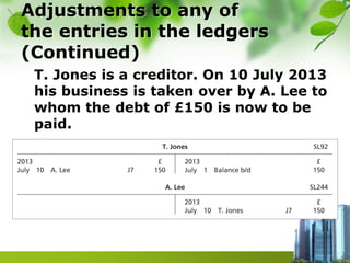 Adjustments to any of
the entries in the ledgers
(Continued)
T. Jones is a creditor. On 10 July 2013
his business is taken over by A. Lee to
whom the debt of £150 is now to be
paid.
 