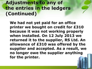 Adjustments to any of
the entries in the ledgers
(Continued)
We had not yet paid for an office
printer we bought on credit for £310
because it was not working properly
when installed. On 12 July 2013 we
returned it to the supplier, RS Ltd. An
allowance of £310 was offered by the
supplier and accepted. As a result, we
no longer owe the supplier anything
for the printer.
 