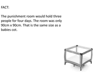 FACT:

The punishment room would hold three
people for four days. The room was only
90cm x 90cm. That is the same size as a
babies cot.
 