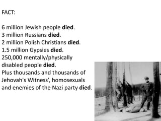FACT:

6 million Jewish people died.
3 million Russians died.
2 million Polish Christians died.
1.5 million Gypsies died.
250,000 mentally/physically
disabled people died.
Plus thousands and thousands of
Jehovah's Witness’, homosexuals
and enemies of the Nazi party died.
 