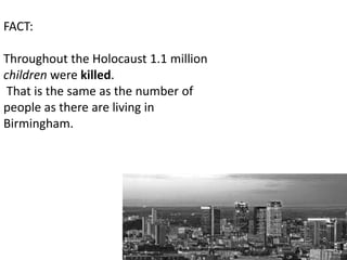 FACT:

Throughout the Holocaust 1.1 million
children were killed.
 That is the same as the number of
people as there are living in
Birmingham.
 