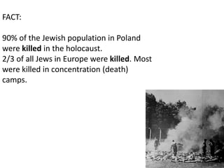 FACT:

90% of the Jewish population in Poland
were killed in the holocaust.
2/3 of all Jews in Europe were killed. Most
were killed in concentration (death)
camps.
 