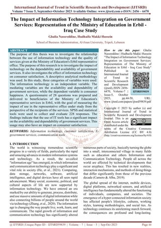International Journal of Trend in Scientific Research and Development (IJTSRD)
Volume 7 Issue 5, September-October 2023 Available Online: www.ijtsrd.com e-ISSN: 2456 – 6470
@ IJTSRD | Unique Paper ID – IJTSRD59839 | Volume – 7 | Issue – 5 | Sep-Oct 2023 Page 44
The Impact of Information Technology Integration on Government
Services: Representation of the Ministry of Education in Erbil -
Iraq Case Study
Ghalia Nassreddine, Hudhaifa Makki Hussein
School of Business Administration, Al-Jinan University, Tripoli, Lebanon
ABSTRACT
The purpose of this thesis was to investigate the relationship
between the use of information technology and the quality of
services given at the Ministry of Education's Erbil representative
office. The purpose of this research is to investigate the impact of
technology on the dependability and availability of government
services. It also investigates the effect of information technology
on consumer satisfaction. A descriptive analytical methodology
was used. In this study, three categories of variables were used:
The information technology is an independent variable. The
mediating variables are the availability and dependability of
government services, while the dependent variable is consumer
happiness. A questionnaire of 28 questions was prepared and
delivered to beneficiaries of the Ministry of Education's
representative services in Erbil, with the goal of measuring the
impact of use in the representative office under study from the
perspective of the recipients of the services. SPSS and statistical
tools were used to collect and evaluate 228 responses. The
findings indicate that the use of IT tools has a significant impact
on the availability and dependability of government services. This
usage may also have an impact on consumer satisfaction.
KEYWORDS: Information technology, customer satisfaction, E-
government services, communication tools
How to cite this paper: Ghalia
Nassreddine | Hudhaifa Makki Hussein
"The Impact of Information Technology
Integration on Government Services:
Representation of The Ministry of
Education in Erbil - Iraq Case Study"
Published in
International Journal
of Trend in
Scientific Research
and Development
(ijtsrd), ISSN: 2456-
6470, Volume-7 |
Issue-5, October
2023, pp.44-58, URL:
www.ijtsrd.com/papers/ijtsrd59839.pdf
Copyright © 2023 by author (s) and
International Journal of Trend in
Scientific Research and Development
Journal. This is an
Open Access article
distributed under the
terms of the Creative Commons
Attribution License (CC BY 4.0)
(http://creativecommons.org/licenses/by/4.0)
I. INTRODUCTION
The world is witnessing tremendous scientific
progress in a variety of fields, particularly the rapid
and amazing advances in modern information systems
and technology. As a result, the so-called
"information age" has emerged, in which information
and communication technology play a significant and
vital role in society (He, et al., 2021). Computing,
data storage, networks, software, artificial
intelligence, and digital devices have all seen rapid
advancement. Many social, economic, political, and
cultural aspects of life are now supported by
information technology. We have entered an era
marked by our ability to generate, process, distribute,
and use massive amounts of digital information while
also connecting billions of people around the world
via technology (Zhang, et al., 2020). The information
age is changing the way people live, work, learn, and
communicate. The rapid growth of information and
communication technology has significantly altered
numerous parts of society, basically turning the globe
into a small, interconnected village in many fields
such as education and others Information and
Communication Technology. People all across the
world are affected by technical developments that
occur anyplace. This has resulted in new realities,
interaction mechanisms, and methods of doing things
that differ significantly from those of the previous
decade (Camero & Alba, 2019).
The global spread of the internet, mobile devices,
digital platforms, networked sensors, and artificial
intelligence has fundamentally altered the functioning
of individuals, companies, and societies. The
emergence of a hyper-connected information society
has affected people's lifestyles, cultures, working
styles, learning methodologies, and social ties. As
technology continues its unrelenting march forward,
the consequences are profound and long-lasting.
IJTSRD59839
 