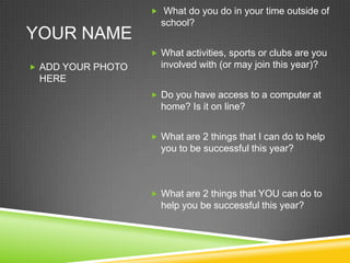 YOUR NAME  What do you do in your time outside of school?   What activities, sports or clubs are you involved with (or may join this year)? Do you have access to a computer at home? Is it on line? What are 2 things that I can do to help you to be successful this year?   What are 2 things that YOU can do to help you be successful this year? ADD YOUR PHOTO HERE 