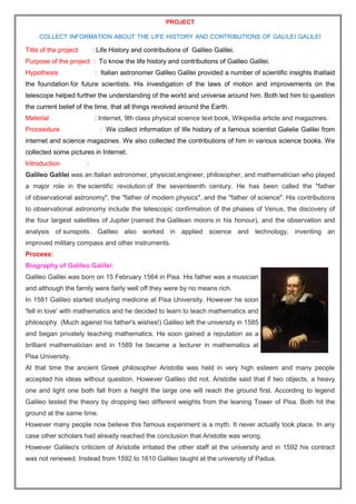 PROJECT
COLLECT INFORMATION ABOUT THE LIFE HISTORY AND CONTRIBUTIONS OF GALILEI GALILEI
Title of the project : Life History and contributions of Galileo Galilei.
Purpose of the project : To know the life history and contributions of Galileo Galilei.
Hypothesis : Italian astronomer Galileo Galilei provided a number of scientific insights thatlaid
the foundation for future scientists. His investigation of the laws of motion and improvements on the
telescope helped further the understanding of the world and universe around him. Both led him to question
the current belief of the time, that all things revolved around the Earth.
Material : Internet, 9th class physical science text book, Wikipedia article and magazines.
Proceedure : We collect information of life history of a famous scientist Galelie Galilei from
internet and science magazines. We also collected the contributions of him in various science books. We
collected some pictures in Internet.
Introduction :
Galileo Galilei was an Italian astronomer, physicist,engineer, philosopher, and mathematician who played
a major role in the scientific revolution of the seventeenth century. He has been called the "father
of observational astronomy", the "father of modern physics", and the "father of science". His contributions
to observational astronomy include the telescopic confirmation of the phases of Venus, the discovery of
the four largest satellites of Jupiter (named the Galilean moons in his honour), and the observation and
analysis of sunspots. Galileo also worked in applied science and technology, inventing an
improved military compass and other instruments.
Process:
Biography of Galileo Galilei:
Galileo Galilei was born on 15 February 1564 in Pisa. His father was a musician
and although the family were fairly well off they were by no means rich.
In 1581 Galileo started studying medicine at Pisa University. However he soon
'fell in love' with mathematics and he decided to learn to teach mathematics and
philosophy. (Much against his father's wishes!) Galileo left the university in 1585
and began privately teaching mathematics. He soon gained a reputation as a
brilliant mathematician and in 1589 he became a lecturer in mathematics at
Pisa University.
At that time the ancient Greek philosopher Aristotle was held in very high esteem and many people
accepted his ideas without question. However Galileo did not. Aristotle said that if two objects, a heavy
one and light one both fall from a height the large one will reach the ground first. According to legend
Galileo tested the theory by dropping two different weights from the leaning Tower of Pisa. Both hit the
ground at the same time.
However many people now believe this famous experiment is a myth. It never actually took place. In any
case other scholars had already reached the conclusion that Aristotle was wrong.
However Galileo's criticism of Aristotle irritated the other staff at the university and in 1592 his contract
was not renewed. Instead from 1592 to 1610 Galileo taught at the university of Padua.
 