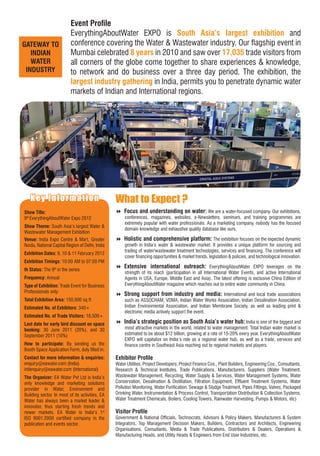 Event Proﬁle
                          EverythingAboutWater EXPO is South Asia’s largest exhibition and
GATEWAY TO                conference covering the Water & Wastewater industry. Our ﬂagship event in
   INDIAN                 Mumbai celebrated 8 years in 2010 and saw over 17,035 trade visitors from
   WATER                  all corners of the globe come together to share experiences & knowledge,
 INDUSTRY                 to network and do business over a three day period. The exhibition, the
                          largest industry gathering in India, permits you to penetrate dynamic water
                          markets of Indian and International regions.




   Key Infor mation
       In f or matio n                           What to Expect ?
Show Title:                                      Focus and understanding on water: We are a water-focused company. Our exhibitions,
9th EverythingAboutWater Expo 2012                    conferences, magazines, websites, e-Newsletters, seminars, and training programmes are
                                                      extremely popular with water professionals. As a marketing company, nobody has the focused
Show Theme: South Asia’s largest Water &
                                                      domain knowledge and exhaustive quality database like ours.
Wastewater Management Exhibition
Venue: India Expo Centre & Mart, Greater         Holistic and comprehensive platform: The exhibition focuses on the expected dynamic
Noida, National Capital Region of Delhi, India        growth in India’s water & wastewater market. It provides a unique platform for sourcing and
                                                      trading of water/wastewater treatment technologies, services and ﬁnancing. The conference will
Exhibition Dates: 9, 10 & 11 February 2012
                                                      cover ﬁnancing opportunities & market trends, legislation & policies, and technological innovation.
Exhibition Timings: 10:00 AM to 07:00 PM
th Status: The 9th in the series
                                                 Extensive international outreach: EverythingAboutWater EXPO leverages on the
                                                      strength of its reach (participation in all International Water Events, and active International
Frequency: Annual                                     Agents in USA, Europe, Middle East and Asia). The latest offering is exclusive China Edition of
Type of Exhibition: Trade Event for Business          EverythingAboutWater magazine which reaches out to entire water community in China.
Professionals only
                                                 Strong support from industry and media: International and local trade associations
Total Exhibition Area: 150,000 sq ft                  such as ASSOCHAM, VDMA, Indian Water Works Association, Indian Desalination Association,
Estimated No. of Exhibitors: 340+                     Indian Environmental Association, and Indian Membrane Society, as well as leading print &
                                                      electronic media actively support the event.
Estimated No. of Trade Visitors: 18,500+
Last date for early bird discount on space       India’s strategic position as South Asia’s water hub: India is one of the biggest and
booking: 30 June 2011 (20%), and 30                   most attractive markets in the world, related to water management. Total Indian water market is
September 2011 (10%)                                  estimated to be about $12 billion, growing at a rate of 15-20% every year. EverythingAboutWater
                                                      EXPO will capitalize on India’s role as a regional water hub, as well as a trade, services and
How to participate: By sending us the                 ﬁnance centre in Southeast Asia reaching out to regional markets and players.
Booth Space Application Form, duly ﬁlled in.
Contact for more information & enquiries:        Exhibitor Proﬁle
enquiry@eawater.com (India)                      Water Utilities, Project Developers, Project Finance Cos., Plant Builders, Engineering Cos., Consultants,
intlenquiry@eawater.com (International)          Research & Technical Institutes, Trade Publications, Manufacturers, Suppliers (Water Treatment,
The Organizer: EA Water Pvt Ltd is India’s       Wastewater Management, Recycling, Water Supply & Services, Water Management Systems, Water
only knowledge and marketing solutions           Conservation, Desalination & Distillation, Filtration Equipment, Efﬂuent Treatment Systems, Water
provider in Water, Environment and               Pollution Monitoring, Water Puriﬁcation, Sewage & Sludge Treatment, Pipes Fittings, Valves, Packaged
Building sector. In most of its activities, EA   Drinking Water, Instrumentation & Process Control, Transportation Distribution & Collection Systems,
Water has always been a market leader &          Water Treatment Chemicals, Boilers, Cooling Towers, Rainwater Harvesting, Pumps & Motors, etc)
innovator, thus starting fresh trends and
newer markets. EA Water is India’s 1st           Visitor Proﬁle
ISO 9001:2000 certiﬁed company in the            Government & National Ofﬁcials, Technocrats, Advisors & Policy Makers, Manufacturers & System
publication and events sector.                   Integrators, Top Management Decision Makers, Builders, Contractors and Architects, Engineering
                                                 Organisations, Consultants, Media & Trade Publications, Distributors & Dealers, Operations &
                                                 Manufacturing Heads, and Utility Heads & Engineers from End User Industries, etc.
 