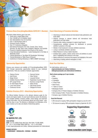 Previous Show (EverythingAboutWater EXPO 2011, Mumbai)                         Event Advertising & Promotion Activities
Why India’s Water Industry gave it top rank...                                    • Advertising in relevant national and international trade publications and
  • South Asia’s Largest Water Event                                                trade dailies
  • Over 150,000 sq ft of Exhibition Space                                        • Editorial coverage in relevant national and international trade
  • Over 282 Exhibitors from 25 Countries                                           publications and trade dailies
  • Over 17,035 Business Visito rs                                                • Extensive daily mailing campaigns to capture target buyers
  • Exclusive Country Pavilions
                                                                                  • Comprehensive exhibition previews for distribution to promote
  • Over 721 Conference Delegates
                                                                                    exhibitor’s presence in the expo
  • International Participants from USA, Canada, China, Taiwan,
      Germany, UK, Italy, Spain, Israel, Singapore, Malaysia, and Australia       • Weekly E-mail broadcast to increase exhibition awareness
  • Presence of leading companies from all parts of the country                   • Listing in worldwide exhibition calendars
  • 2-day International Conference - ‘Latest Development in the Water &           • Media Releases to various related industries
      Wastwater Sector’                                                           • Invitation ﬂyers, posters, stickers will be sent to all exhibitors to assist
  • Training Workshop on ‘Sea Water RO Desalination Technology’                     them in highlighting their presence at the expo
  • Training Workshop on ‘Water Reuse & Recycle’                                  • Media conference to announce the progress and highlights of the event
  • Conference & Training Workshop on ‘MBR & MBBR Technology’                     • Advertising in leading national newspapers in India

Sponsorship Opportunities                                                      Book Your Stall Now

Enhance your presence and visibility at 9th EverythingAboutWater EXPO          For stall booking, write to us at:
2012 through sponsorship opportunities tailored to your individual                enquiry@eawater.com (Indian Exhibitors)
requirements. There are a number of fantastic opportunities:                      intlenquiry@eawater.com (International Exhibitors)

   •   Platinum Partner                  •   Diamond Partner                   Shell scheme package per 9 sqm includes
   •   Gold Partner                      •   Silver Partner                      • Walls
   •   Badge Partner                     •   Lanyards Partner                    • Carpeting
   •   Exhibitor Directory Partner       •   Registration Counter Partner        • 3 Spotlights
   •   VIP Lounge Partner                •   Business Lounge Partner
                                                                                 • 1 Power Point
   •   Dr. H20 Pavilion Partner          •   Water Partner
                                                                                 • Stand Fascia
   •   Lunch Area Partner                •   Gala Dinner Partner
   •   Conference Partner                •   Delegate Kit Partner                • 1 Table & 2 Chairs
                                                                                 • Wastepaper Basket
Exhibitor Directory 2012 - Advertising Opportunities                             • Company Entry in Product Category of Exhibitor Directory
                                                                                 • Short Company Proﬁle / Product Description in Exhibitor Directory
The Ofﬁcial Exhibitor Directory is the ultimate reference guide for the          • Company Logo in Exhibitor Directory
visitors and regular readers. As year-round reference source, the directory
lists complete exhibitor company proﬁles, brand listings and important           Early Bird Discount
product information. Ads are prominently placed and bring results - even         • 20% discount on paying 100% participation charges by June 30, 2011
after the show is over. The directory is distributed to all attendees at the
event. Contact us for rates and details of Advertising options.                  • 10% discount on paying 100% participation charges by September 30, 2011

                                                                                                                Supporting Organizations


  EVERYTHING ABOUT
       WATER

EA WATER PVT. LTD.
HEAD OFFICE
Delhi : A1/152, IGNOU Road, Neb Sarai, New Delhi 110 068, INDIA.
                                                                                                                                           INDIAN
Tel : +91-11-4310 0568/ 0586/ 0500 Fax : +91-11-4310 0599                                                                                MEMBRANE
E-mail: enquiry@eawater.com (India), intlenquiry@eawater.com (International)                                                              SOCIETY


BRANCH OFFICES
• AHMEDABAD • BENGALURU • CHENNAI • MUMBAI
                                                                                                                www.eawater.com/expo
 