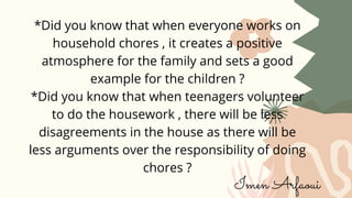 *Did you know that when everyone works on
household chores , it creates a positive
atmosphere for the family and sets a good
example for the children ?
*Did you know that when teenagers volunteer
to do the housework , there will be less
disagreements in the house as there will be
less arguments over the responsibility of doing
chores ?
Imen Arfaoui
 