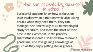 How can students be successful
in school ?
Successful students know how to focus on
their studies when it matters while also taking
breaks when they need them. They can
manage their time wisely, stick to meaningful
study schedules, and make the most of their
time in the classroom. In the process,
successful students also know how to have a
good time, and love gaining knowledge as
much as they enjoy getting stellar grades.
Mariem chammam
 