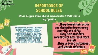 What do you think about school rules? Well this is
my opinion
SCHOOL RULES, THE WALL BETWEEN
OUTSIDE DANGER AND STUDENTS,
THE PROTECTOR FROM VARIOUS
PHENOMENONS SUCH AS BULLYING.
THEY ARE A PRECIOUS PIECE FOR
THE STUDENT TO HAVE A NICE AND
EASY GOING SCHOOL LIFE. AND
THAT'S BECAUSE OF MANY REASONS:
IMPORTANCE OF
SCHOOL RULES
.They do maintain order
and descipline by ensuring
security and safty
.They help students
concentrate and focus more
in class
.They prevent misconduct
and punish offenders
Yassine
Boufouta
 