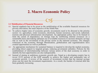 
2.1 Mobilization of Financial Resources
 Special emphasis has to be given to the mobilization of the available financial resources for
poverty alleviation, the main objective of the Ninth Plan.
 To achieve higher rates of economic growth, investments need to be directed to the priority
sectors viz. agriculture, water resources, electricity, human resources, and social, industrial,
tourism and physical infrastructure development. An appropriate policy has to be framed to
limit the extent of dependency on foreign loan by mobilizing internal resources on a
sustainable basis and making optimum use of available resources to increase domestic savings
rate as well as the investment of the private sector in the national economy. The changes
witnessed in the economy through liberalization, globalization and regionalization have
created opportunities as well as problems.
 An appropriate mechanism for sustained balance is required to develop the market economy,
providing direct support to targeted groups, reducing government subsidies. Policies for the
establishment of interrelationship between various actors of the dual economy in order to
identify the best opportunities are also indispensable.
 Instead of aiming at ambitious economic growth rate, Nepal as a developing country has to
invest 22/23 percent of the GDP annually to achieve the higher and sustainable rate of
economic growth. A review of the sources of investment reveals that the internal savings
alone can not meet the investment requirements. As a result, the burden of external debt has
been gradually increasing.
2. Macro Economic Policy
 