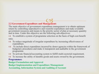 
2.2 Government Expenditure and Management:
The main objective of government expenditure management is to obtain optimum
return by controlling unproductive and wasteful expenditure and make available
government resources and means to the priority sector of plan at necessary quantity
and in time. Under this objective are the following sub-objectives:
 To establish a system of programme selection on the basis of high cost-benefit
ratio.
 To reduce magnitude of irregular expenditure by increasing effectiveness of
expenditure.
 To include direct expenditure incurred by donor agencies within the framework of
budgetary procedures and make it transparent and auditable in the government
programme.
 To activate financial/accounting system to fulfill multi-sectorial requirement.
 To increase the utility of durable goods and assets owned by the government.
Programmes:
Budget Formulation and Approval
Budget Implementation and Expenditure Management
Accounting, Information System and Auditing of Account
 