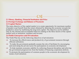 
2.3 Money, Banking, Financial Institution and Price
2.4 Foreign Exchange and Balance of Payments
2.5 Capital Market
The main objective of the capital market is to create opportunity for maximum number
of people to get benefit from the return obtained by directing the economy towards the
productive sector by mobilising the long-term capital. The objective can be fulfilled
only by the rational and accountable behavior relating to the three factors of the capital
market such as institution, mediator and investor.
2.6 Public Enterprises and Privatization:
The Ninth Plan has set the following objectives of privatization:
 To increase the effectiveness and productivity of government resources through
efficient utilization;
 To make the government gradually assume the role of facilitator by encouraging
and motivating the private sector for participation in economic development;
 To help maintain economic stability by enforcing financial discipline and relieving
the government progressively from the burden of financing corporation deficits;
 To promote the participation of common people in the economic development by
means of privatization;
 