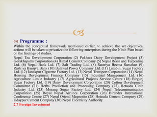 
 Programme :
Within the conceptual framework mentioned earlier, to achieve the set objectives,
actions will be taken to privatize the following enterprises during the Ninth Plan based
on the findings of studies.
Nepal Tea Development Corporation (2) Pokhara Dairy Development Project (3)
Gorakhapatra Corporation (4) Himal Cement Company (5) Nepal Resin and Turpentine
Ltd. (6) Nepal Bank Ltd. (7) Salt Trading Ltd. (8) Rastriya Beema Sansthan (9)
Rastriya Banijya Bank (10) Butawal Power Company Ltd. (11) Lumbini Sugar Factory
Ltd. (12) Janakpur Cigarette Factory Ltd. (13) Nepal Transport Corporation (14) Nepal
Housing Development Finance Company (15) Industrial Management Ltd. (16)
Agriculture Lim e Industry (17) Agricultural Projects Service Centre (18) Birgunj
Sugar Factory Ltd. (19) Dairy Development Corporation (20) Cotton Development
Committee (21) Herbs Production and Processing Company (22) Hetauda Cloth
Industry Ltd. (23) Morang Sugar Factory Ltd. (24) Nepal Telecommunication
Corporation (25) Royal Nepal Airlines Corporation (26) Birendra International
Conference Centre (27) Nepal Oriend Magnesite (28) Hetauda Cement Company (29)
Udaypur Cement Company (30) Nepal Electricity Authority.
2.7 Foreign Investment
 