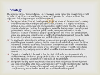 
The existing size of the population, i.e. 42 percent living below the poverty line, would
be reduced by 10 percent and brought down to 32 percent. In order to achieve this
objective, following strategies would be adopted:
 During the Ninth Plan, all development activities under all the sectors of economy
would be directed towards poverty alleviation. For this, it is highly essential to
achieve high economic growth. The agriculture sector would play the lead role in
poverty alleviation. Besides this, emphasis would be laid on massive employment
generation in industry, tourism, public works, transport and service sectors.
Likewise, in order to mobilize people's participation and create self-employment,
social and economic infrastructure would be built and arrangement would be made
for required productive resource and skill development.
 In addition to attempting to achieve high economic growth, special emphasis
would be given to render primary health, educational and drinking water facilities
to improve the socio-economic condition of the deprived and weak communities
living in the backward and remote areas. Structural changes would be introduced
in on-going, targeted programmes which would be implemented in an effective
manner.
 Experience has belied the notion that the fruit of development automatically
trickles down to the lowest group of the society. As such, special attention would
be paid to equitable distribution of the fruits of development.
 The people falling below the poverty line have been categorized into two groups
via, the poor and the ultra-poor. Alleviating poverty would be attempted as per the
categorization. The impact of the overall strategies would be rendered
complementary to each other as well as coordinated and integrated.
Strategy
 