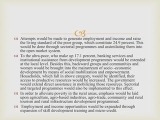 
 Attempts would be made to generate employment and income and raise
the living standard of the poor group, which constitute 24.9 percent. This
would be done through sectorial programmes and assimilating them into
the open market system.
 To the ultra-poor, who make up 17.1 percent, banking services and
institutional assistance from development programmes would be extended
at the local level. Besides this, backward groups and communities and
women would be brought into the mainstream of socio -economic
development by means of social mobilization and empowerment.
Households, which fall in above category, would be identified, their
access to productive resources would be increased. The government
would extend direct assistance in mobilizing those resources. Sectorial
and targeted programmes would also be implemented to this effect.
 In order to alleviate poverty in the rural areas, emphasis would be laid
upon agriculture, agro-based industries, agro-trade, community and rural
tourism and rural infrastructure development programmed.
 Employment and income opportunities would be expanded through
expansion of skill development training and micro-credit.
 