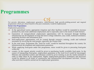 
For poverty alleviation, employment generative, multi-sectoral, high growth-yielding,sectoral and targeted
programmes which give direct benefit to the poor community would be implemented.
Sector-wise Programmes:
Employment generation;
 In the agricultural sector, appropriate irrigation and other facilities would be expanded to increase
productivity and create additional employment and to especially cater to the needs of small farmers.
 Generation of nonagricultural employment opportunities will be increased through building
infrastructure for development of rural and micro cottage industries, easy credit, technical assistance,
marketing facilities and information flow.
 Self-employment opportunities will be created through extensive training, credit and technical
assistance by involving the rural people, especially the women folk,
 In the rural areas. Programme like "food for work" would be launched throughout the country for
infrastructural development and employment generation.
 While supplying food-grain under this programme, stress would be given to procuring food-grain
within the
 country. In this regard, priority would be given to purchasing locally available food grain. In the
course of transporting food-grain, employment generation at the local level would be encouraged.
Illiterate and unskilled workers and labourers would be given training as per the market demand in
order to make them fit for employment. Highly employment-generative techniques and processes
would be adopted in all kinds of construction and infrastructural development activities. Various
other activities would be carried out for employment generation.
Programmes
 