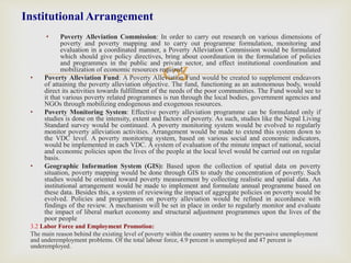 
• Poverty Alleviation Commission: In order to carry out research on various dimensions of
poverty and poverty mapping and to carry out programme formulation, monitoring and
evaluation in a coordinated manner, a Poverty Alleviation Commission would be formulated
which should give policy directives, bring about coordination in the formulation of policies
and programmes in the public and private sector, and effect institutional coordination and
mobilization of economic resources required.
• Poverty Alleviation Fund: A Poverty Alleviation Fund would be created to supplement endeavors
of attaining the poverty alleviation objective. The fund, functioning as an autonomous body, would
direct its activities towards fulfillment of the needs of the poor communities. The Fund would see to
it that various poverty related programmes is run through the local bodies, government agencies and
NGOs through mobilizing endogenous and exogenous resources.
• Poverty Monitoring System: Effective poverty alleviation programme can be formulated only if
studies is done on the intensity, extent and factors of poverty. As such, studies like the Nepal Living
Standard survey would be continued. A poverty monitoring system would be evolved to regularly
monitor poverty alleviation activities. Arrangement would be made to extend this system down to
the VDC level. A poverty monitoring system, based on various social and economic indicators,
would be implemented in each VDC. A system of evaluation of the minute impact of national, social
and economic policies upon the lives of the people at the local level would be carried out on regular
basis.
• Geographic Information System (GIS): Based upon the collection of spatial data on poverty
situation, poverty mapping would be done through GIS to study the concentration of poverty. Such
studies would be oriented toward poverty measurement by collecting realistic and spatial data. An
institutional arrangement would be made to implement and formulate annual programme based on
these data. Besides this, a system of reviewing the impact of aggregate policies on poverty would be
evolved. Policies and programmes on poverty alleviation would be refined in accordance with
findings of the review. A mechanism will be set in place in order to regularly monitor and evaluate
the impact of liberal market economy and structural adjustment programmes upon the lives of the
poor people
3.2 Labor Force and Employment Promotion:
The main reason behind the existing level of poverty within the country seems to be the pervasive unemployment
and underemployment problems. Of the total labour force, 4.9 percent is unemployed and 47 percent is
underemployed.
Institutional Arrangement
 