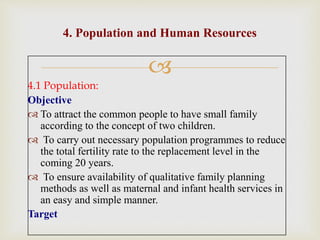 
4.1 Population:
Objective
 To attract the common people to have small family
according to the concept of two children.
 To carry out necessary population programmes to reduce
the total fertility rate to the replacement level in the
coming 20 years.
 To ensure availability of qualitative family planning
methods as well as maternal and infant health services in
an easy and simple manner.
Target
4. Population and Human Resources
 