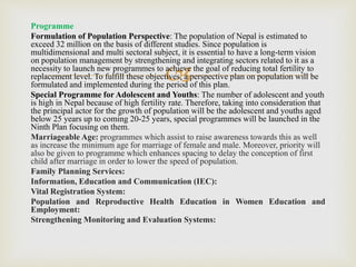 
Programme
Formulation of Population Perspective: The population of Nepal is estimated to
exceed 32 million on the basis of different studies. Since population is
multidimensional and multi sectoral subject, it is essential to have a long-term vision
on population management by strengthening and integrating sectors related to it as a
necessity to launch new programmes to achieve the goal of reducing total fertility to
replacement level. To fulfill these objectives, a perspective plan on population will be
formulated and implemented during the period of this plan.
Special Programme for Adolescent and Youths: The number of adolescent and youth
is high in Nepal because of high fertility rate. Therefore, taking into consideration that
the principal actor for the growth of population will be the adolescent and youths aged
below 25 years up to coming 20-25 years, special programmes will be launched in the
Ninth Plan focusing on them.
Marriageable Age: programmes which assist to raise awareness towards this as well
as increase the minimum age for marriage of female and male. Moreover, priority will
also be given to programme which enhances spacing to delay the conception of first
child after marriage in order to lower the speed of population.
Family Planning Services:
Information, Education and Communication (IEC):
Vital Registration System:
Population and Reproductive Health Education in Women Education and
Employment:
Strengthening Monitoring and Evaluation Systems:
 