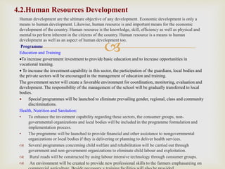 
Human development are the ultimate objective of any development. Economic development is only a
means to human development. Likewise, human resource is and important means for the economic
development of the country. Human resource is the knowledge, skill, efficiency as well as physical and
mental to perform inherent in the citizens of the country. Human resource is a means to human
development as well as an aspect of human development too.
Programme
Education and Training
To increase government investment to provide basic education and to increase opportunities in
vocational training.
To increase the investment capability in this sector, the participation of the guardians, local bodies and
the private sectors will be encouraged in the management of education and training.
The government sector will create a favorable environment for coordination, monitoring, evaluation and
development. The responsibility of the management of the school will be gradually transferred to local
bodies.
 Special programmes will be launched to eliminate prevailing gender, regional, class and community
discriminations.
Health, Nutrition and Sanitation:
• To enhance the investment capability regarding these sectors, the consumer groups, non-
governmental organizations and local bodies will be included in the programme formulation and
implementation process.
• The programme will be launched to provide financial and other assistance to nongovernmental
organizations or local bodies if they is delivering or planning to deliver health services.
 Several programmes concerning child welfare and rehabilitation will be carried out through
government and non-government organizations to eliminate child labour and exploitation.
 Rural roads will be constructed by using labour intensive technology through consumer groups.
 An environment will be created to provide new professional skills to the farmers emphasareing on
4.2.Human Resources Development
 