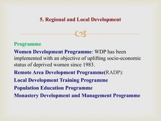 
Programme
Women Development Programme: WDP has been
implemented with an objective of uplifting socio-economic
status of deprived women since 1983.
Remote Area Development Programme(RADP):
Local Development Training Programme
Population Education Programme
Monastery Development and Management Programme
5. Regional and Local Development
 