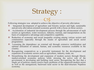 
Following strategies was adopted to achieve the objective of poverty alleviation:
 Integrated development of agriculture and forestry sectors and high, sustainable
and poverty alleviation-oriented economic growth with a focus on those sectors.
 Acceleration of industrial development process through the advancement of such
sectors as agriculture, water resources, industry, tourism, and transportation on the
basis of comparative advantage and competitive capability.
 Reduction of economic and social inequality existing among various sectors and
communities especially through the means of agriculture and social sector
programmes.
 Lessening the dependence on external aid through extensive mobilization and
optimal utilization of natural, human, and economic resources available in the
country.
 Recognizing cooperatives as a powerful instrument for the development and
expansion of economic sectors such as agriculture, industry, trade, etc.
 Streamlining the development and expansion of modern sectors through liberal,
market-oriented economic policies while stressing the active role of the
government in developing and building rural sector. Recognizing the fact that a
single set of policies cannot resolve basic problems of the organized modern sector
as well as the unorganized, backward rural sector in the dual-structure Nepalese
economy.
Strategy :
 