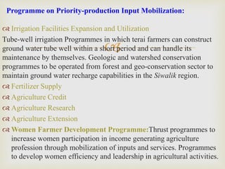 
 Irrigation Facilities Expansion and Utilization
Tube-well irrigation Programmes in which terai farmers can construct
ground water tube well within a short period and can handle its
maintenance by themselves. Geologic and watershed conservation
programmes to be operated from forest and geo-conservation sector to
maintain ground water recharge capabilities in the Siwalik region.
 Fertilizer Supply
 Agriculture Credit
 Agriculture Research
 Agriculture Extension
 Women Farmer Development Programme:Thrust programmes to
increase women participation in income generating agriculture
profession through mobilization of inputs and services. Programmes
to develop women efficiency and leadership in agricultural activities.
Programme on Priority-production Input Mobilization:
 