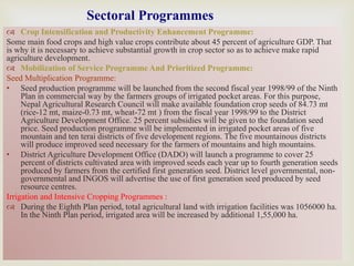 
 Crop Intensification and Productivity Enhancement Programme:
Some main food crops and high value crops contribute about 45 percent of agriculture GDP. That
is why it is necessary to achieve substantial growth in crop sector so as to achieve make rapid
agriculture development.
 Mobilization of Service Programme And Prioritized Programme:
Seed Multiplication Programme:
• Seed production programme will be launched from the second fiscal year 1998/99 of the Ninth
Plan in commercial way by the farmers groups of irrigated pocket areas. For this purpose,
Nepal Agricultural Research Council will make available foundation crop seeds of 84.73 mt
(rice-12 mt, maize-0.73 mt, wheat-72 mt ) from the fiscal year 1998/99 to the District
Agriculture Development Office. 25 percent subsidies will be given to the foundation seed
price. Seed production programme will be implemented in irrigated pocket areas of five
mountain and ten terai districts of five development regions. The five mountainous districts
will produce improved seed necessary for the farmers of mountains and high mountains.
• District Agriculture Development Office (DADO) will launch a programme to cover 25
percent of districts cultivated area with improved seeds each year up to fourth generation seeds
produced by farmers from the certified first generation seed. District level governmental, non-
governmental and INGOS will advertise the use of first generation seed produced by seed
resource centres.
Irrigation and Intensive Cropping Programmes :
 During the Eighth Plan period, total agricultural land with irrigation facilities was 1056000 ha.
In the Ninth Plan period, irrigated area will be increased by additional 1,55,000 ha.
Sectoral Programmes
 