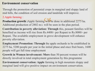 
Through the promotion of perennial crops in marginal and sloppy land of
mid hills, the condition of soil erosion and landslide will improve.
2.Apple farming :
Production growth :Apple farming will be done in additional 2275 ha.
Additional production of 2802 m.t. will be seen in the plan period.
Contribution in poverty alleviation: Through this, peasant families will be
benefited as income will rise from Rs.4400/- per Ropani to Rs.8000/- per
Ropani. The available employment in grove development will enhance
poverty alleviation.
Employment Promotion: Through the apple orchards to be established in
2275 ha, 5200 people per year in the initial phase and once fruit bears, 1600
people will get full time employment
Growth in Women involvement: More than 50 percent women will be
directly involved in total employment generation by this programme
Environment conservation: Apple farming in high mountain sloppy and
marginal land will give positive impact on environment conservation.
Environment conservation
 