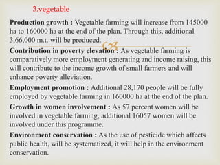 
Production growth : Vegetable farming will increase from 145000
ha to 160000 ha at the end of the plan. Through this, additional
3,66,000 m.t. will be produced.
Contribution in poverty elevation : As vegetable farming is
comparatively more employment generating and income raising, this
will contribute to the income growth of small farmers and will
enhance poverty alleviation.
Employment promotion : Additional 28,170 people will be fully
employed by vegetable farming in 160000 ha at the end of the plan.
Growth in women involvement : As 57 percent women will be
involved in vegetable farming, additional 16057 women will be
involved under this programme.
Environment conservation : As the use of pesticide which affects
public health, will be systematized, it will help in the environment
conservation.
3.vegetable
 