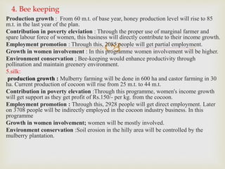 
Production growth : From 60 m.t. of base year, honey production level will rise to 85
m.t. in the last year of the plan.
Contribution in poverty eleviation : Through the proper use of marginal farmer and
spare labour force of women, this business will directly contribute to their income growth.
Employment promotion : Through this, 2085 people will get partial employment.
Growth in women involvement : In this programme women involvement will be higher.
Environment conservation ; Bee-keeping would enhance productivity through
pollination and maintain greenery environment.
5.silk:
production growth : Mulberry farming will be done in 600 ha and castor farming in 30
ha. Current production of cocoon will rise from 25 m.t. to 44 m.t.
Contribution in poverty elevation :Through this programme, women's income growth
will get support as they get profit of Rs.150/- per kg. from the cocoon.
Employment promotion : Through this, 2928 people will get direct employment. Later
on 3708 people will be indirectly employed in the cocoon industry business. In this
programme
Growth in women involvement; women will be mostly involved.
Environment conservation :Soil erosion in the hilly area will be controlled by the
mulberry plantation.
4. Bee keeping
 