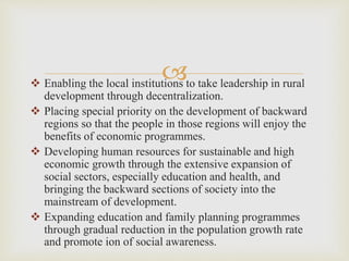 
 Enabling the local institutions to take leadership in rural
development through decentralization.
 Placing special priority on the development of backward
regions so that the people in those regions will enjoy the
benefits of economic programmes.
 Developing human resources for sustainable and high
economic growth through the extensive expansion of
social sectors, especially education and health, and
bringing the backward sections of society into the
mainstream of development.
 Expanding education and family planning programmes
through gradual reduction in the population growth rate
and promote ion of social awareness.
 