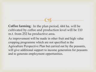 
Coffee farming : In the plan period, 444 ha. will be
cultivated by coffee and production level will be 110
m.t. from 252 ha productive area.
As improvement will be made in other fruit and high value
cropping programme which are not specified in the
Agriculture Perspective Plan but carried out by the peasants,
will give additional support to income generation for peasants
and to generate employment opportunities.
 