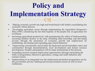 
 Making economic growth rate high and broad-based with further consolidating the
economic reform process.
 Developing agriculture sector through implementing the Agriculture Perspective
Plan (APP), considering the fact that majority of the people rely on agriculture for
livelihood.
 Increasing agricultural productivity with guaranteeing the safety of landownership,
accessing landless farmers to the land, extending land-ownership, and alleviating
poverty through the promotion of economic growth and employment by
establishing, developing and expanding agro-based industries.
 Empowering economically and socially the backward and downtrodden castes and
communities through decentralization, local development and human resource
development. People's participation will be made instrumental in this process.
 Expanding income-oriented employment opportunities through outreaching the
fruits of programmes effected in agriculture, cottage and small industries and
tourism sectors.
 Implementing in an integrated way the employment promotion programmes run by
the government, private, banking and non-government sectors as well as local
institutions.
Policy and
Implementation Strategy
 