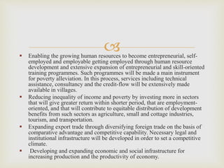 
 Enabling the growing human resources to become entrepreneurial, self-
employed and employable getting employed through human resource
development and extensive expansion of entrepreneurial and skill-oriented
training programmes. Such programmes will be made a main instrument
for poverty alleviation. In this process, services including technical
assistance, consultancy and the credit-flow will be extensively made
available in villages.
 Reducing inequality of income and poverty by investing more in sectors
that will give greater return within shorter period, that are employment-
oriented, and that will contribute to equitable distribution of development
benefits from such sectors as agriculture, small and cottage industries,
tourism, and transportation.
 Expanding export trade through diversifying foreign trade on the basis of
comparative advantage and competitive capability. Necessary legal and
institutional infrastructure will be developed in order to set a competitive
climate.
 Developing and expanding economic and social infrastructure for
increasing production and the productivity of economy.
 